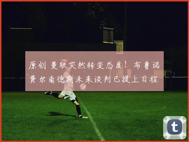 原创 曼联突然转变态度！布鲁诺・费尔南德斯未来谈判已提上日程