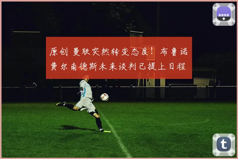 原创 曼联突然转变态度！布鲁诺・费尔南德斯未来谈判已提上日程