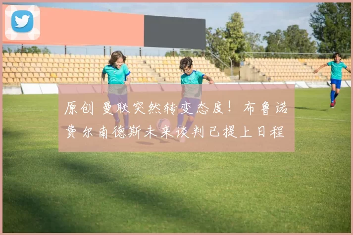 原创 曼联突然转变态度！布鲁诺・费尔南德斯未来谈判已提上日程