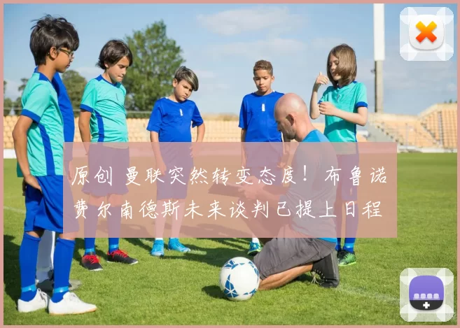 原创 曼联突然转变态度！布鲁诺・费尔南德斯未来谈判已提上日程