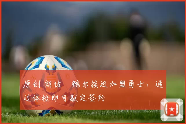 原创 朗佐・鲍尔接近加盟勇士，通过体检即可敲定签约