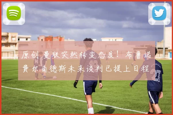 原创 曼联突然转变态度！布鲁诺・费尔南德斯未来谈判已提上日程