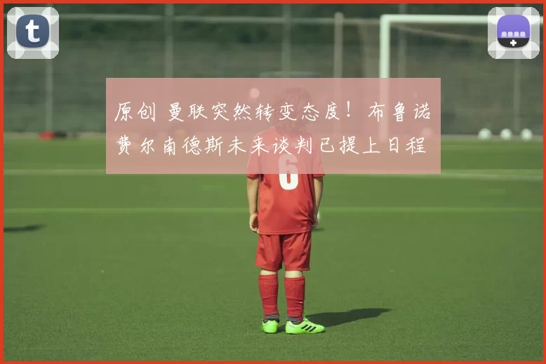 原创 曼联突然转变态度！布鲁诺・费尔南德斯未来谈判已提上日程