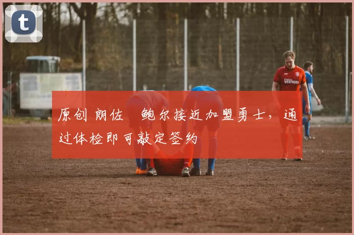 原创 朗佐・鲍尔接近加盟勇士，通过体检即可敲定签约
