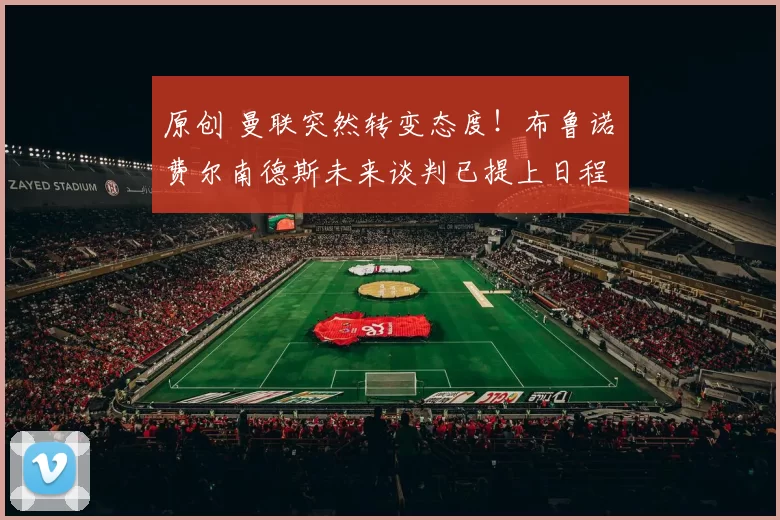 原创 曼联突然转变态度！布鲁诺・费尔南德斯未来谈判已提上日程