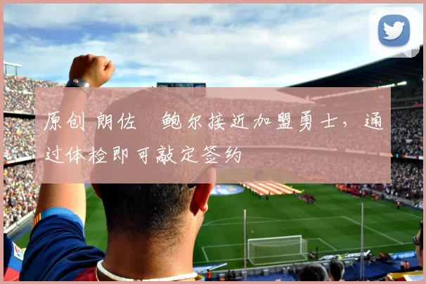 原创 朗佐・鲍尔接近加盟勇士，通过体检即可敲定签约