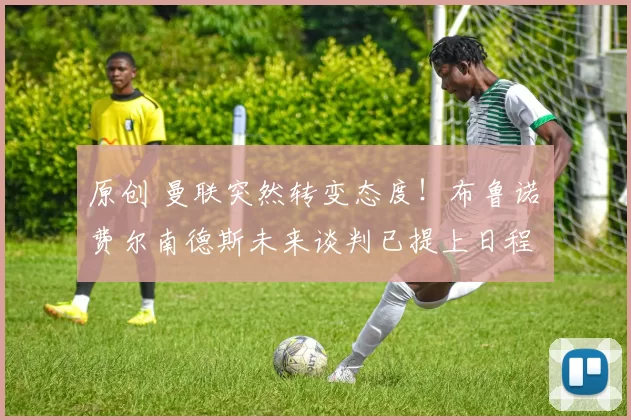 原创 曼联突然转变态度!布鲁诺・费尔南德斯未来谈判已提上日程