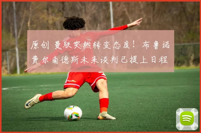 原创 曼联突然转变态度！布鲁诺・费尔南德斯未来谈判已提上日程