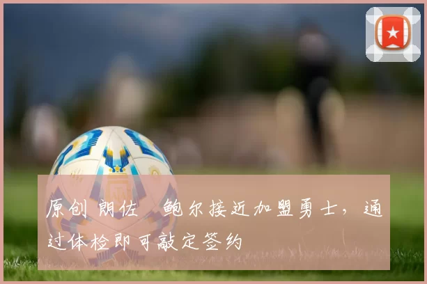 原创 朗佐・鲍尔接近加盟勇士，通过体检即可敲定签约