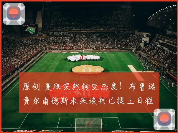 原创 曼联突然转变态度!布鲁诺・费尔南德斯未来谈判已提上日程