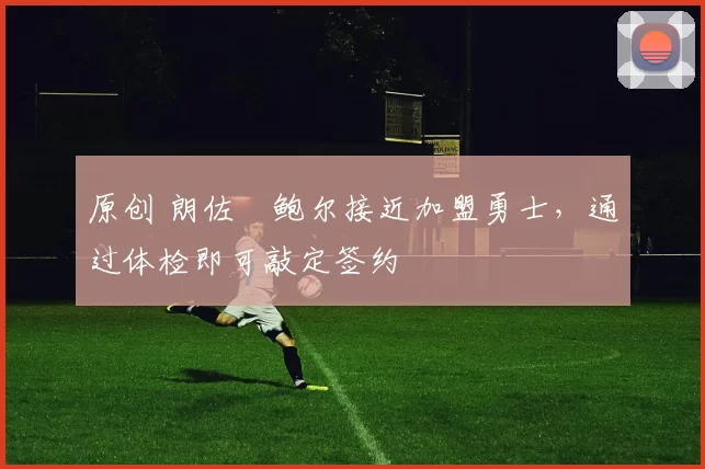 原创 朗佐・鲍尔接近加盟勇士，通过体检即可敲定签约