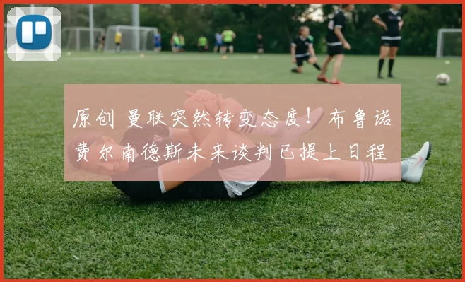 原创 曼联突然转变态度！布鲁诺・费尔南德斯未来谈判已提上日程