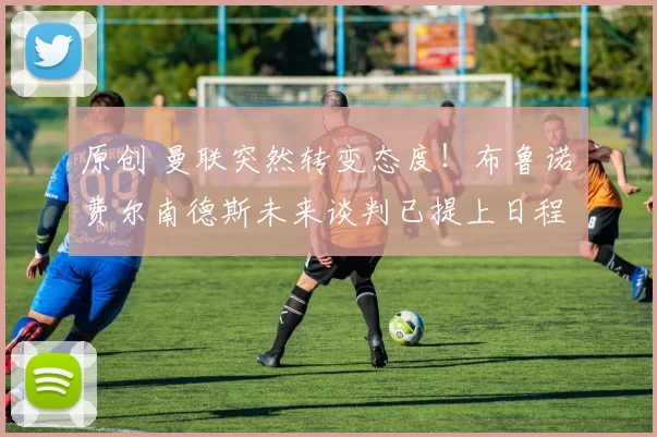 原创 曼联突然转变态度！布鲁诺・费尔南德斯未来谈判已提上日程