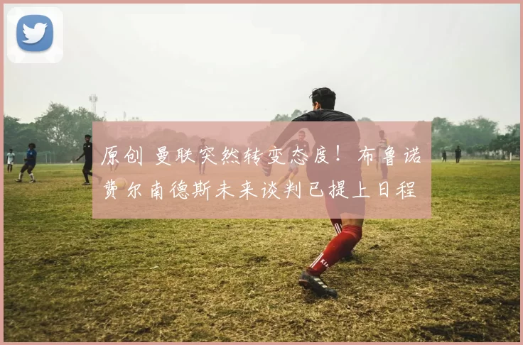 原创 曼联突然转变态度！布鲁诺・费尔南德斯未来谈判已提上日程