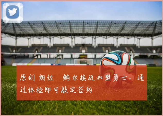 原创 朗佐・鲍尔接近加盟勇士，通过体检即可敲定签约