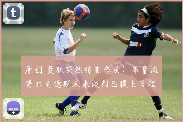 原创 曼联突然转变态度！布鲁诺・费尔南德斯未来谈判已提上日程