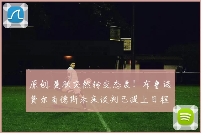 原创 曼联突然转变态度！布鲁诺・费尔南德斯未来谈判已提上日程