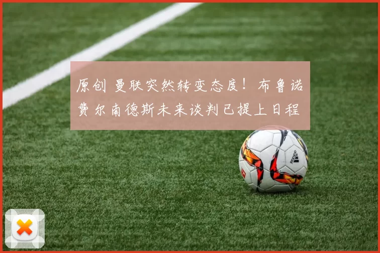 原创 曼联突然转变态度！布鲁诺・费尔南德斯未来谈判已提上日程