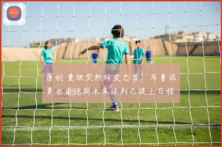 原创 曼联突然转变态度！布鲁诺・费尔南德斯未来谈判已提上日程