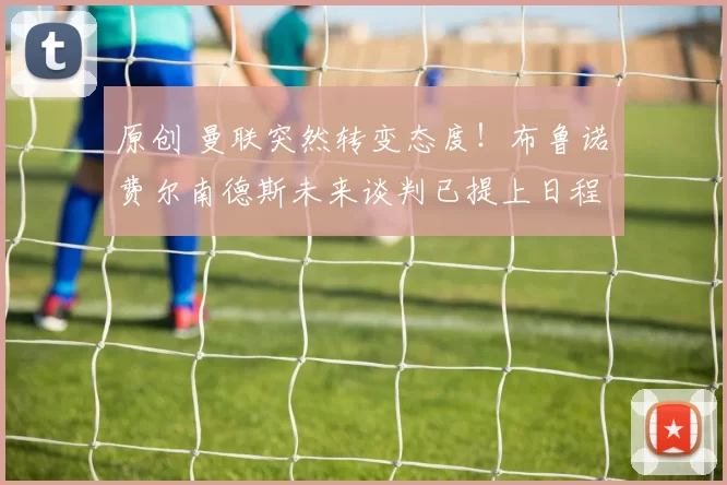 原创 曼联突然转变态度！布鲁诺・费尔南德斯未来谈判已提上日程