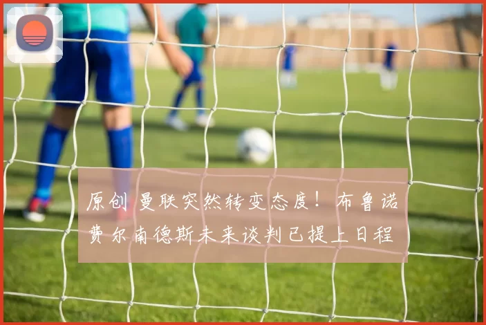 原创 曼联突然转变态度！布鲁诺・费尔南德斯未来谈判已提上日程