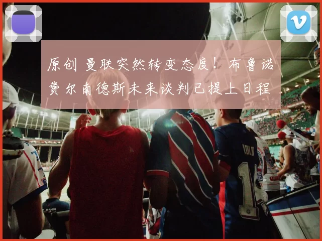 原创 曼联突然转变态度！布鲁诺・费尔南德斯未来谈判已提上日程