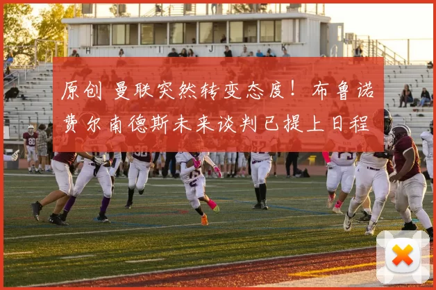 原创 曼联突然转变态度！布鲁诺・费尔南德斯未来谈判已提上日程