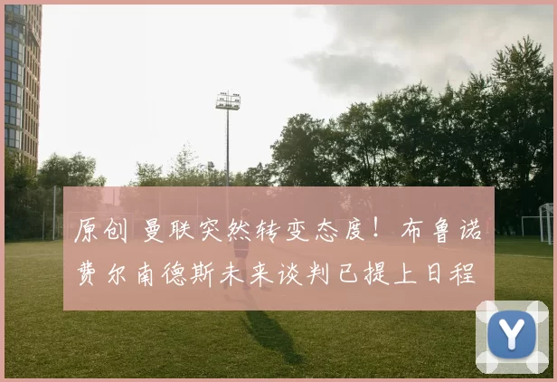 原创 曼联突然转变态度！布鲁诺・费尔南德斯未来谈判已提上日程