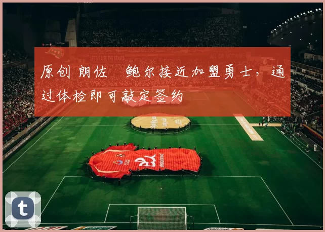 原创 朗佐・鲍尔接近加盟勇士，通过体检即可敲定签约