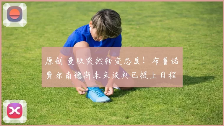 原创 曼联突然转变态度！布鲁诺・费尔南德斯未来谈判已提上日程