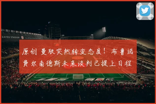 原创 曼联突然转变态度！布鲁诺・费尔南德斯未来谈判已提上日程