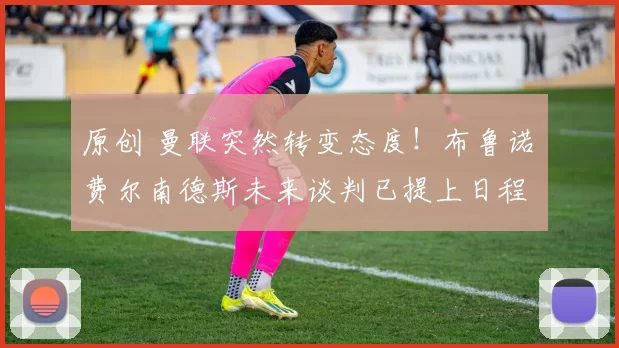 原创 曼联突然转变态度！布鲁诺・费尔南德斯未来谈判已提上日程