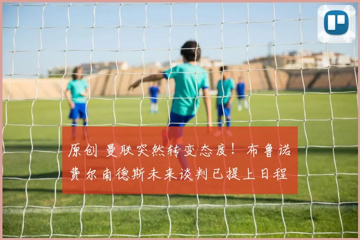 原创 曼联突然转变态度!布鲁诺・费尔南德斯未来谈判已提上日程