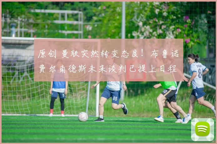 原创 曼联突然转变态度！布鲁诺・费尔南德斯未来谈判已提上日程