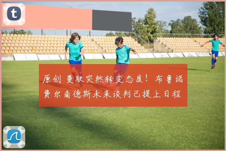 原创 曼联突然转变态度！布鲁诺・费尔南德斯未来谈判已提上日程