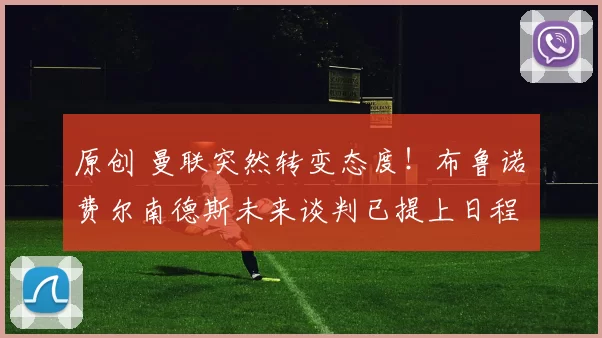 原创 曼联突然转变态度！布鲁诺・费尔南德斯未来谈判已提上日程