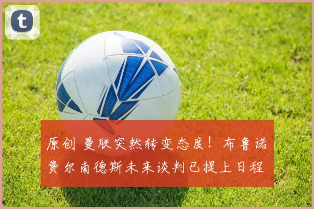 原创 曼联突然转变态度！布鲁诺・费尔南德斯未来谈判已提上日程