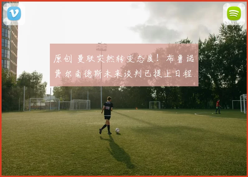 原创 曼联突然转变态度！布鲁诺・费尔南德斯未来谈判已提上日程