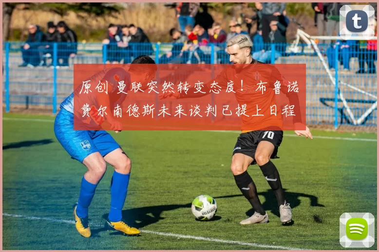 原创 曼联突然转变态度！布鲁诺・费尔南德斯未来谈判已提上日程