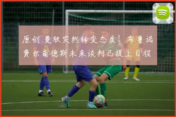 原创 曼联突然转变态度！布鲁诺・费尔南德斯未来谈判已提上日程