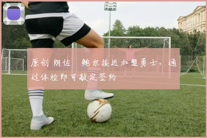 原创 朗佐・鲍尔接近加盟勇士，通过体检即可敲定签约