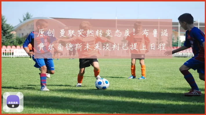 原创 曼联突然转变态度！布鲁诺・费尔南德斯未来谈判已提上日程