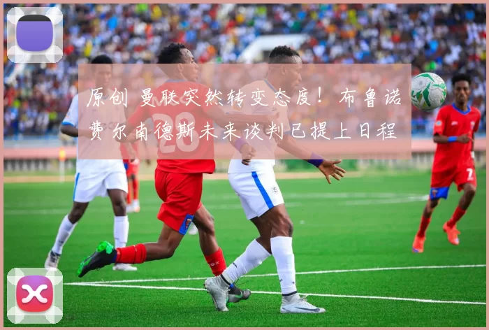 原创 曼联突然转变态度！布鲁诺・费尔南德斯未来谈判已提上日程