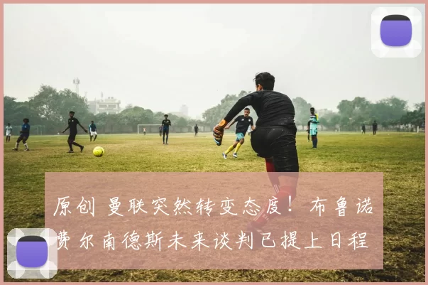 原创 曼联突然转变态度！布鲁诺・费尔南德斯未来谈判已提上日程