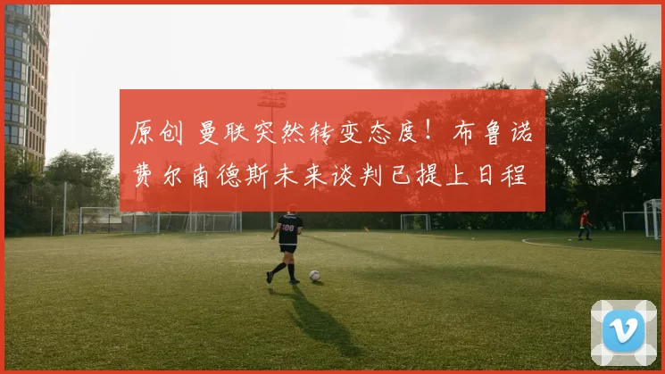 原创 曼联突然转变态度！布鲁诺・费尔南德斯未来谈判已提上日程