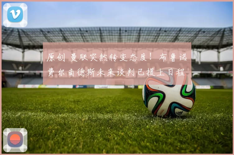 原创 曼联突然转变态度！布鲁诺・费尔南德斯未来谈判已提上日程