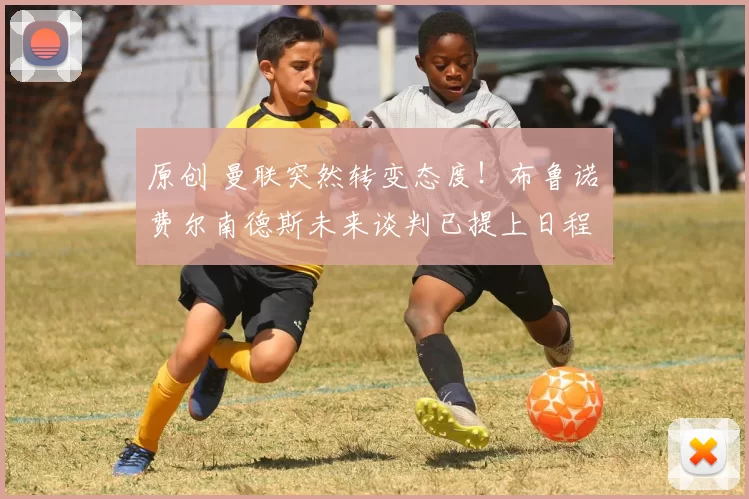 原创 曼联突然转变态度！布鲁诺・费尔南德斯未来谈判已提上日程