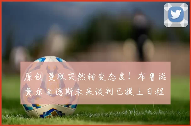 原创 曼联突然转变态度！布鲁诺・费尔南德斯未来谈判已提上日程