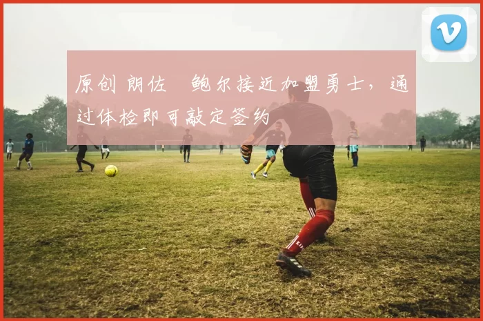 原创 朗佐・鲍尔接近加盟勇士，通过体检即可敲定签约