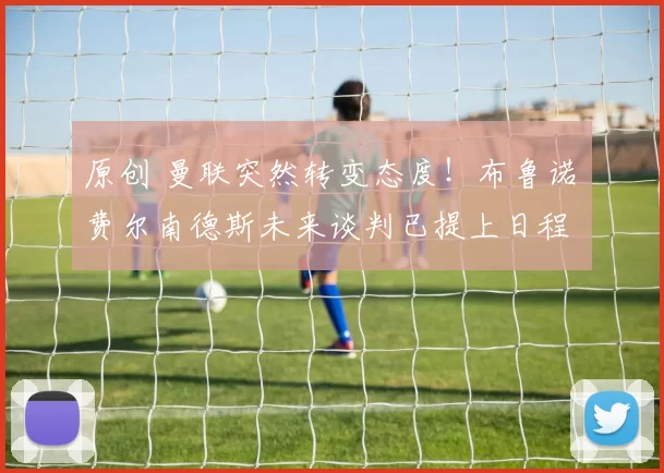 原创 曼联突然转变态度！布鲁诺・费尔南德斯未来谈判已提上日程